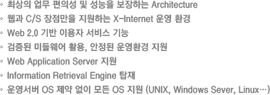 1.최상의 업무 편의성 및 성능을 보장하는 Architecture2.웹과 C/S 장점만을 지원하는 X-Internet 운영 환경3.Web 2.0 기반 이용자 서비스 기능4.검증된 미들웨어 활용, 안정된 운영환경 지원5.Web Application Server 지원6.Information Retrieval Engine 탑재7.운영서버 OS 제약 없이 모든 OS 지원 (UNIX, Windows Sever, Linux…)