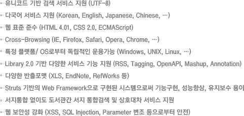 유니코드 기반 검색 서비스 지원 (UTF-8)
다국어 서비스 지원 (Korean, English, Japanese, Chinese, …)
웹 표준 준수 (HTML 4.01, CSS 2.0, ECMAScript)
Cross-Browsing (IE, Firefox, Safari, Opera, Chrome, …)
특정 플랫폼/ OS로부터 독립적인 운용가능 (Windows, UNIX, Linux, …) 
Library 2.0 기반 다양한 서비스 기능 지원 (RSS, Tagging, OpenAPI, Mashup, Annotation)
다양한 반출포맷 (XLS, EndNote, RefWorks 등)
Struts 기반의 Web Framework으로 구현된 시스템으로써 기능구현, 성능향상, 유지보수 용이
서지통합 없이도 도서관간 서지 통합검색 및 상호대차 서비스 지원
웹 보안성 강화 (XSS, SQL Injection, Parameter 변조 등으로부터 안전)